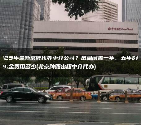 2025年最新京牌代办中介公司？出租闲置一年、五年租金费用多少(北京牌照出租中介代办)