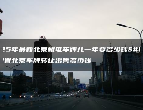 2025年最新北京租电车牌儿一年要多少钱？闲置北京车牌转让出售多少钱