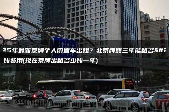 2025年最新京牌个人闲置车出租？北京牌照三年能租多少钱费用(现在京牌出租多少钱一年)