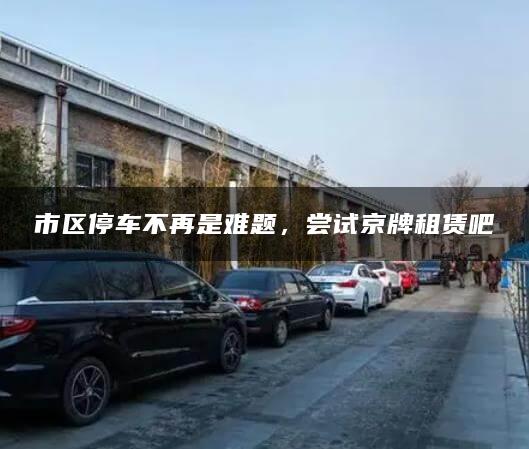 市区停车不再是难题，尝试京牌租赁吧
