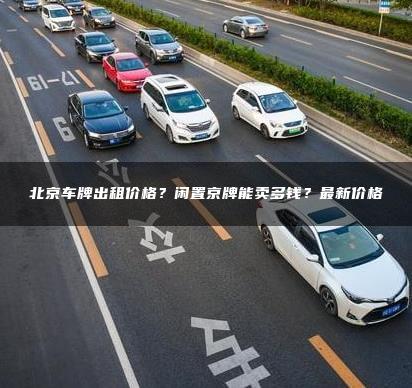 北京车牌出租价格？闲置京牌能卖多钱？最新价格