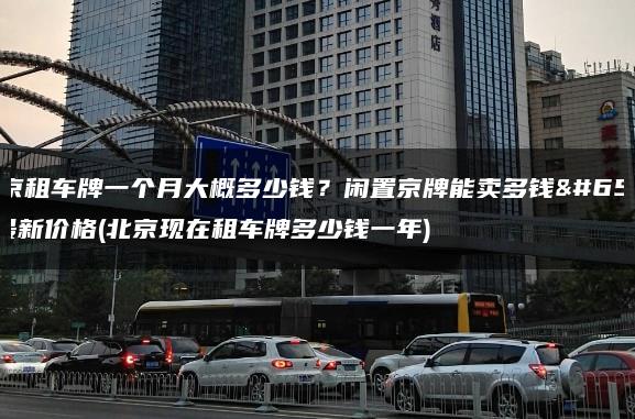 北京租车牌一个月大概多少钱？闲置京牌能卖多钱？最新价格(北京现在租车牌多少钱一年)
