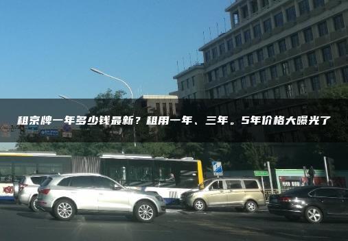 租京牌一年多少钱最新？租用一年、三年。5年价格大曝光了
