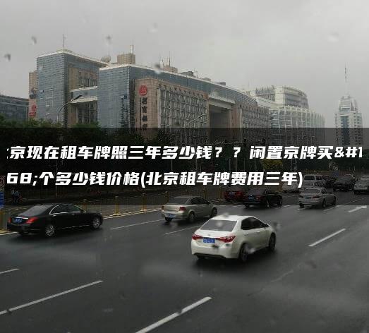 北京现在租车牌照三年多少钱？？闲置京牌买一个多少钱价格(北京租车牌费用三年)