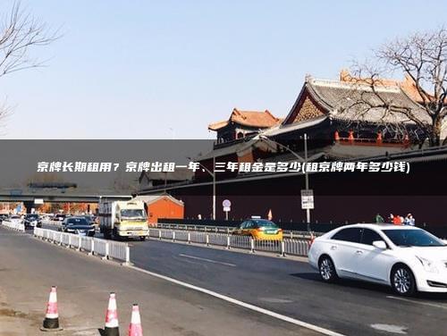 京牌长期租用？京牌出租一年、三年租金是多少(租京牌两年多少钱)