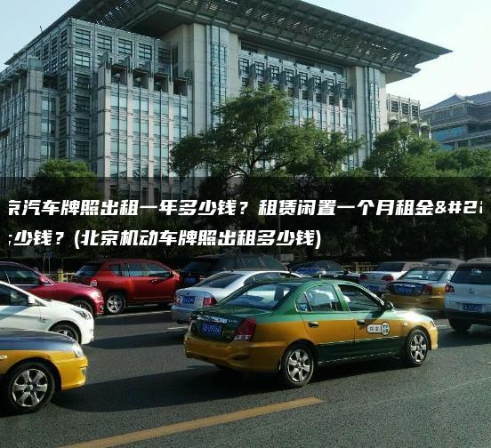 北京汽车牌照出租一年多少钱？租赁闲置一个月租金多少钱？(北京机动车牌照出租多少钱)