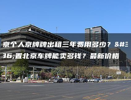 北京个人京牌牌出租三年费用多少？闲置北京车牌能卖多钱？最新价格