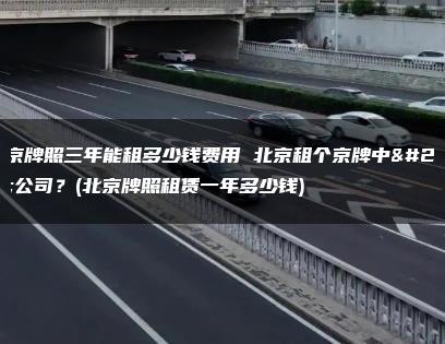 北京牌照三年能租多少钱费用 北京租个京牌中介公司？(北京牌照租赁一年多少钱)