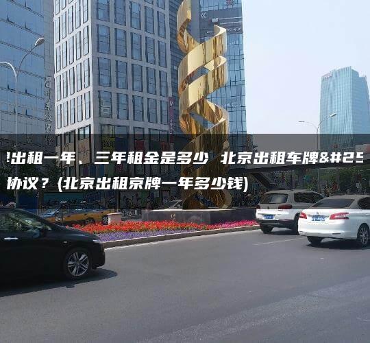 京牌出租一年、三年租金是多少 北京出租车牌指标协议？(北京出租京牌一年多少钱)