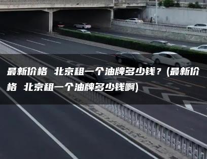 最新价格 北京租一个油牌多少钱？(最新价格 北京租一个油牌多少钱啊)