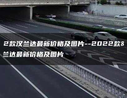 2022款汉兰达最新价格及图片–2022款汉兰达最新价格及图片