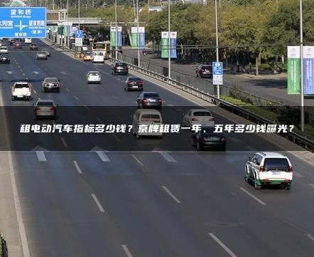 租电动汽车指标多少钱？京牌租赁一年、五年多少钱曝光？