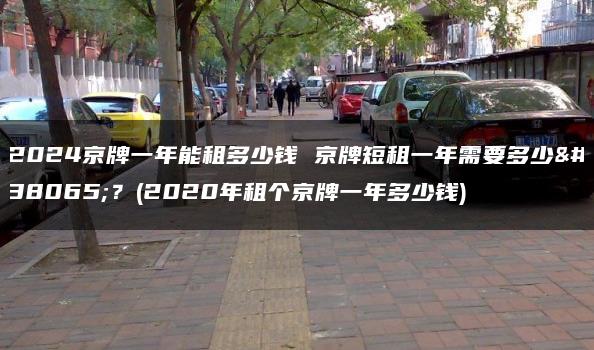 2024京牌一年能租多少钱 京牌短租一年需要多少钱？(2020年租个京牌一年多少钱)