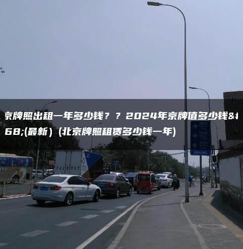 北京牌照出租一年多少钱？？2024年京牌值多少钱呀(最新）(北京牌照租赁多少钱一年)
