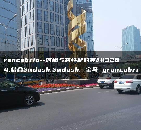 grancabrio–时尚与高性能的完美结合—— 宝马 grancabrio