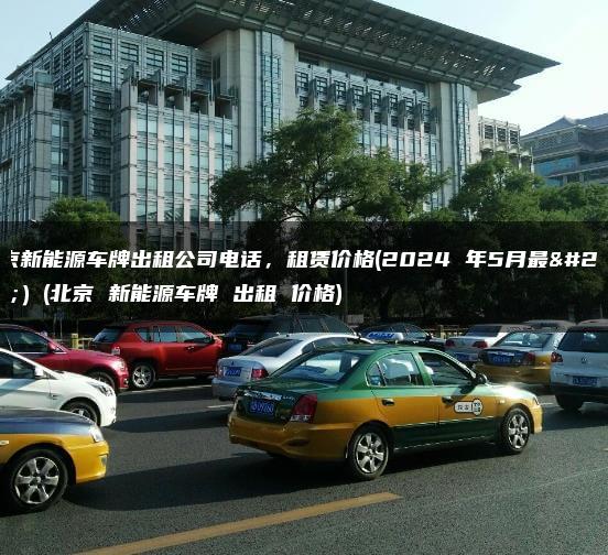 北京新能源车牌出租公司电话，租赁价格(2024 年5月最新）(北京 新能源车牌 出租 价格)