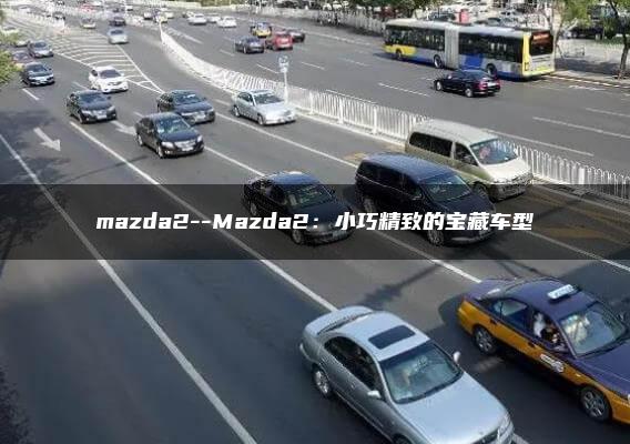 mazda2–Mazda2：小巧精致的宝藏车型