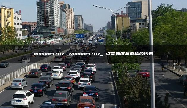 nissan370z–Nissan370z_ 点亮速度与激情的传奇