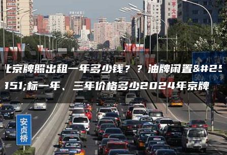 北京牌照出租一年多少钱？？油牌闲置指标一年、三年价格多少2024年京牌