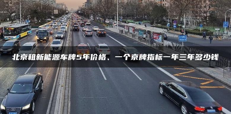 北京租新能源车牌5年价格、一个京牌指标一年三年多少钱
