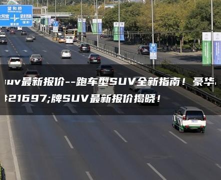 suv最新报价–跑车型SUV全新指南！豪华品牌SUV最新报价揭晓！
