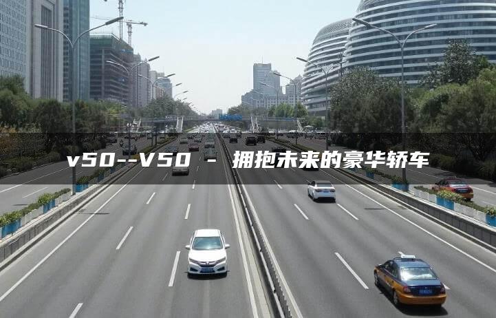 v50–V50 – 拥抱未来的豪华轿车