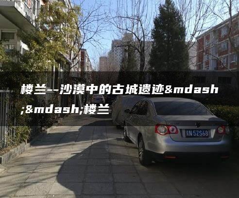 楼兰–沙漠中的古城遗迹——楼兰