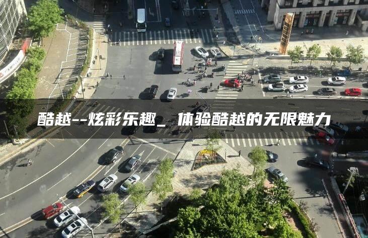 酷越–炫彩乐趣_ 体验酷越的无限魅力