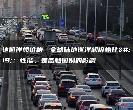 陆地巡洋舰价格–全球陆地巡洋舰价格比较：性能、装备和国别的影响