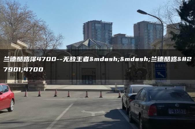 兰德酷路泽4700–无敌王者——兰德酷路泽4700