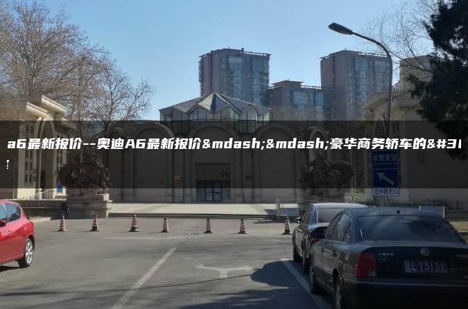 奥迪a6最新报价–奥迪A6最新报价——豪华商务轿车的选择