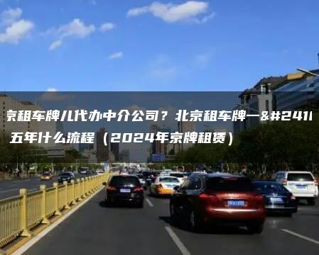 北京租车牌儿代办中介公司？北京租车牌一年、五年什么流程（2024年京牌租赁）
