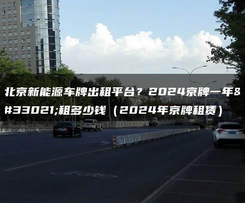 北京新能源车牌出租平台？2024京牌一年能租多少钱（2024年京牌租赁）