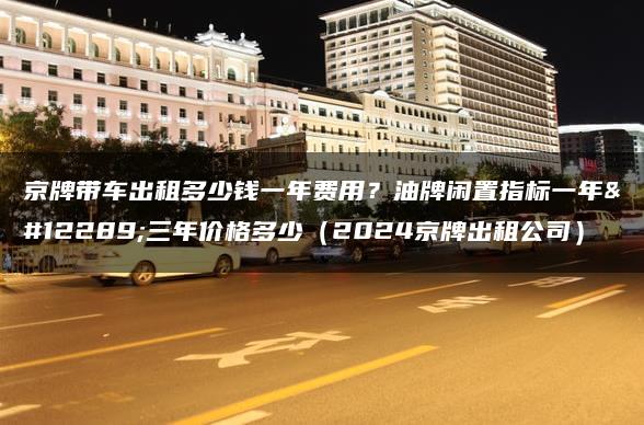 京牌带车出租多少钱一年费用？油牌闲置指标一年、三年价格多少（2024京牌出租公司）