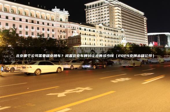 北京哪个公司需要租京牌车？闲置北京车牌转让出售多少钱（2024京牌出租公司）