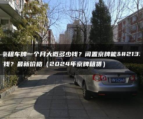 北京租车牌一个月大概多少钱？闲置京牌能卖多钱？最新价格（2024年京牌租赁）