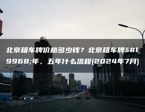 北京租车牌价格多少钱？北京租车牌一年、五年什么流程(2024年7月)