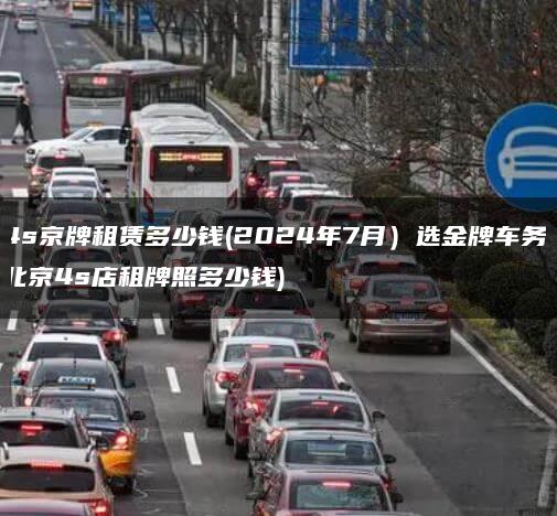 4s京牌租赁多少钱(2024年7月）选金牌车务(北京4s店租牌照多少钱)