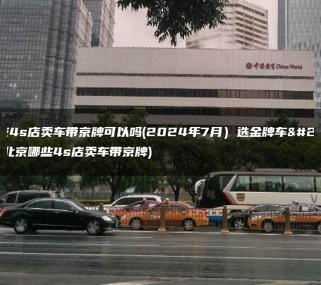 北京4s店卖车带京牌可以吗(2024年7月）选金牌车务(北京哪些4s店卖车带京牌)