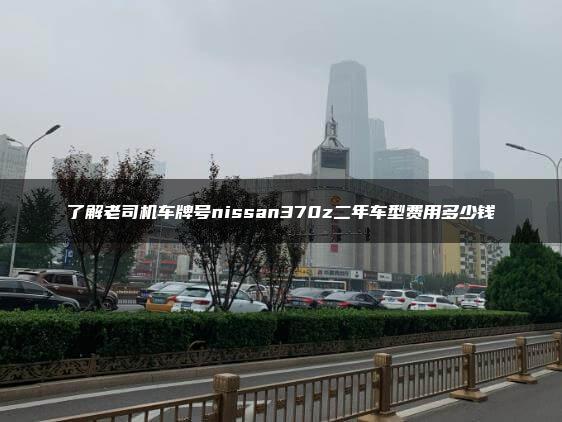 了解老司机车牌号nissan370z二年车型费用多少钱