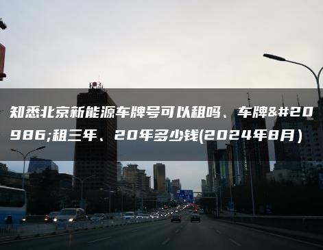 知悉北京新能源车牌号可以租吗、车牌出租三年、20年多少钱(2024年8月）