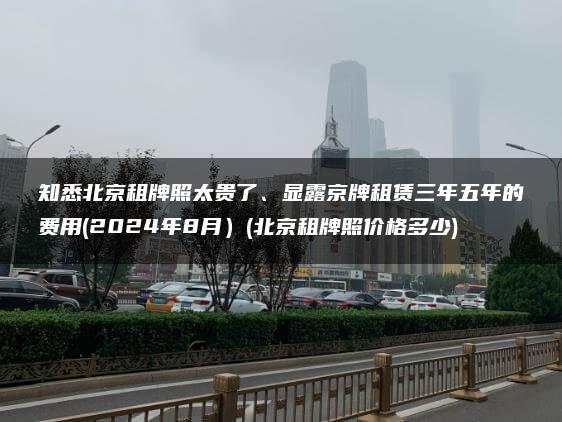 知悉北京租牌照太贵了、显露京牌租赁三年五年的费用(2024年8月）(北京租牌照价格多少)