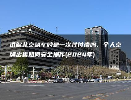 讲解北京租车牌是一次性付清吗、个人京牌出售如何安全操作(2024年)