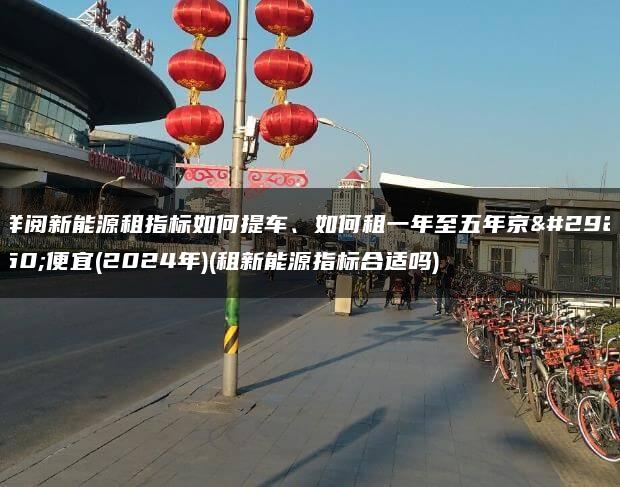 详阅新能源租指标如何提车、如何租一年至五年京牌便宜(2024年)(租新能源指标合适吗)