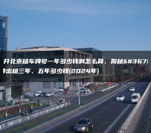揭开北京租车牌号一年多少钱啊怎么算、揭秘车牌出租三年、五年多少钱(2024年)
