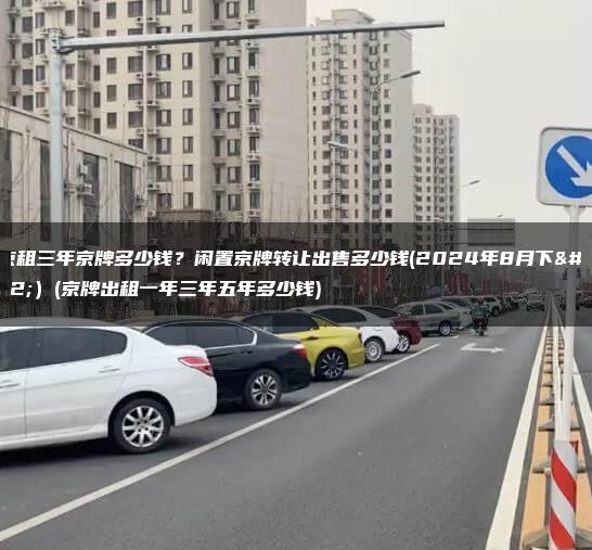 北京租三年京牌多少钱？闲置京牌转让出售多少钱(2024年8月下旬）(京牌出租一年三年五年多少钱)