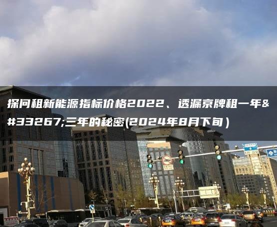 探问租新能源指标价格2022、透漏京牌租一年至三年的秘密(2024年8月下旬）