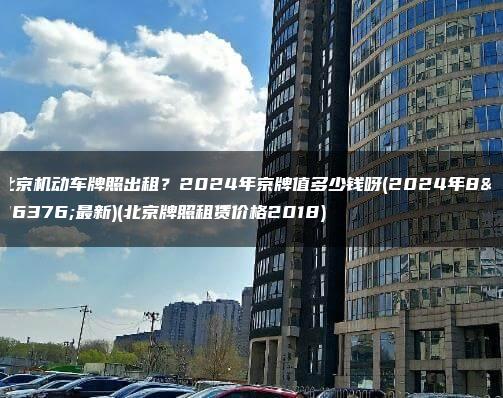 北京机动车牌照出租？2024年京牌值多少钱呀(2024年8月最新)(北京牌照租赁价格2018)