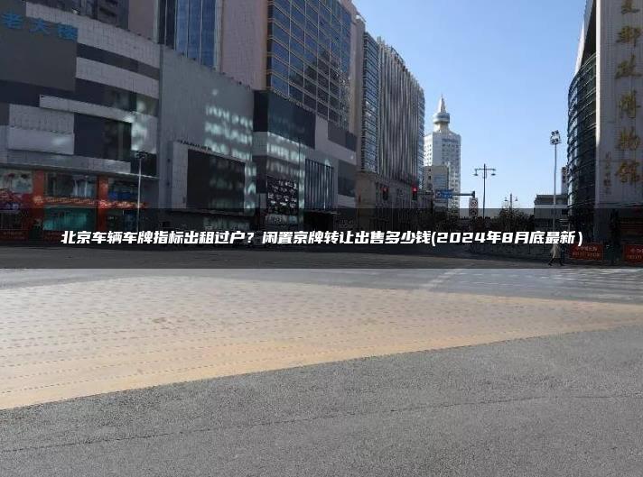 北京车辆车牌指标出租过户？闲置京牌转让出售多少钱(2024年8月底最新）