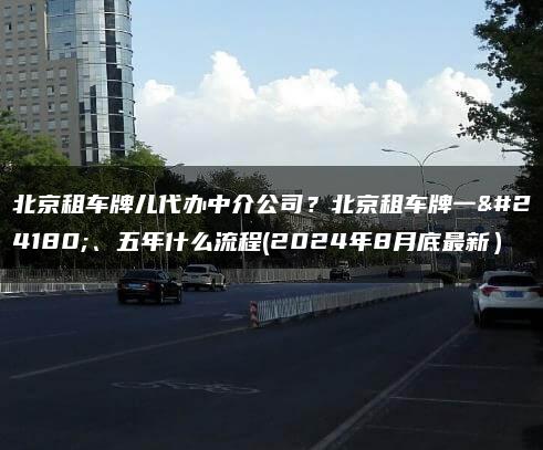 北京租车牌儿代办中介公司？北京租车牌一年、五年什么流程(2024年8月底最新）